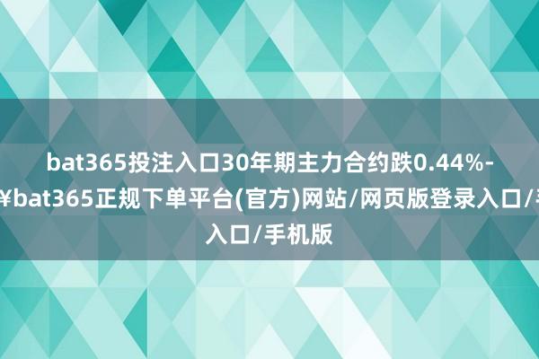 bat365投注入口30年期主力合约跌0.44%-🔥bat365正规下单平台(官方)网站/网页版登录入口/手机版