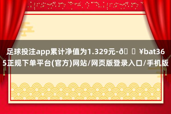足球投注app累计净值为1.329元-🔥bat365正规下单平台(官方)网站/网页版登录入口/手机版