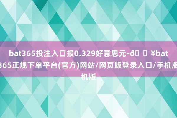 bat365投注入口报0.329好意思元-🔥bat365正规下单平台(官方)网站/网页版登录入口/手机版