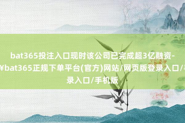 bat365投注入口现时该公司已完成超3亿融资-🔥bat365正规下单平台(官方)网站/网页版登录入口/手机版