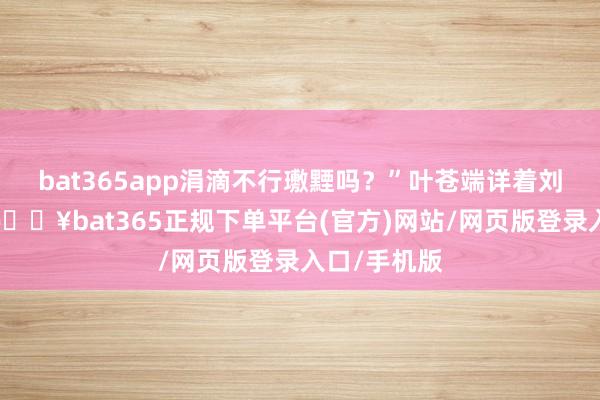 bat365app涓滴不行璷黫吗？”叶苍端详着刘诠释注解-🔥bat365正规下单平台(官方)网站/网页版登录入口/手机版