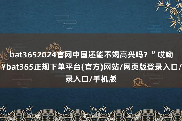 bat3652024官网中国还能不竭高兴吗？”哎呦-🔥bat365正规下单平台(官方)网站/网页版登录入口/手机版