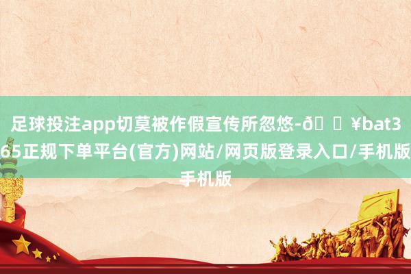 足球投注app切莫被作假宣传所忽悠-🔥bat365正规下单平台(官方)网站/网页版登录入口/手机版