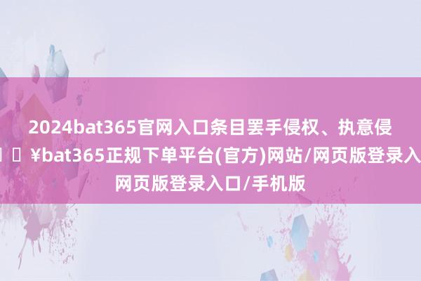 2024bat365官网入口条目罢手侵权、执意侵权遭殃-🔥bat365正规下单平台(官方)网站/网页版登录入口/手机版