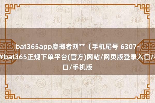 bat365app糜掷者刘**（手机尾号 6307-🔥bat365正规下单平台(官方)网站/网页版登录入口/手机版