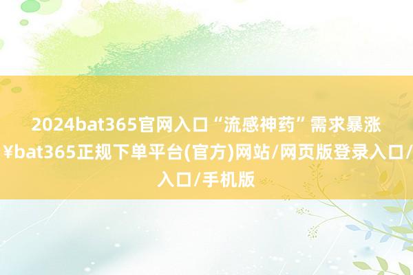 2024bat365官网入口　　“流感神药”需求暴涨-🔥bat365正规下单平台(官方)网站/网页版登录入口/手机版