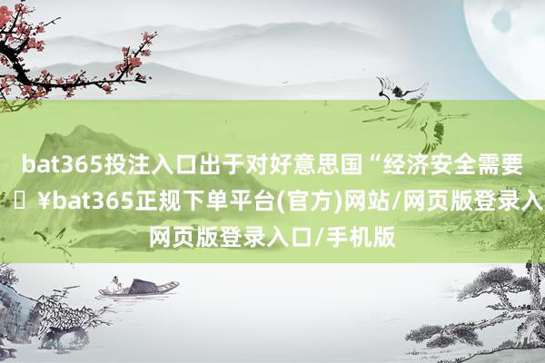 bat365投注入口出于对好意思国“经济安全需要”计议-🔥bat365正规下单平台(官方)网站/网页版登录入口/手机版