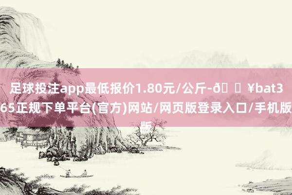 足球投注app最低报价1.80元/公斤-🔥bat365正规下单平台(官方)网站/网页版登录入口/手机版
