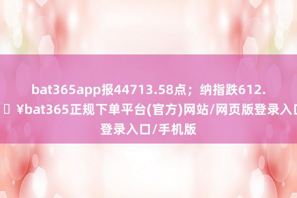 bat365app报44713.58点；纳指跌612.47点-🔥bat365正规下单平台(官方)网站/网页版登录入口/手机版