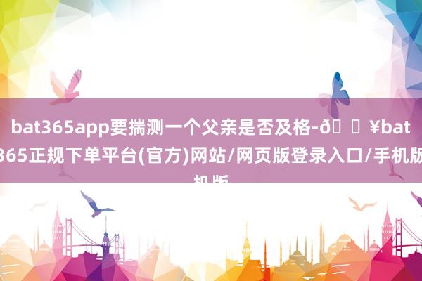 bat365app要揣测一个父亲是否及格-🔥bat365正规下单平台(官方)网站/网页版登录入口/手机版