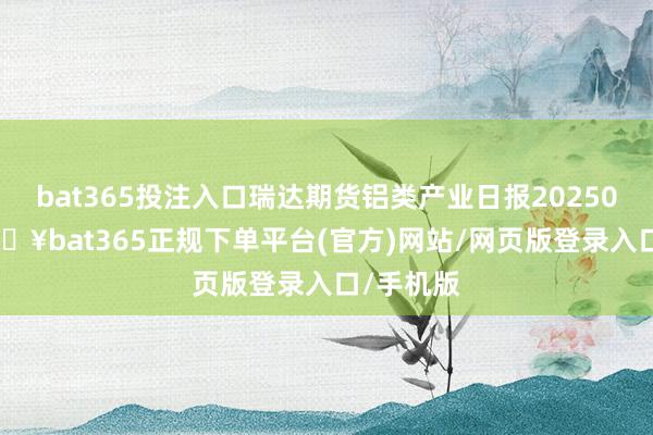 bat365投注入口瑞达期货铝类产业日报20250212-🔥bat365正规下单平台(官方)网站/网页版登录入口/手机版