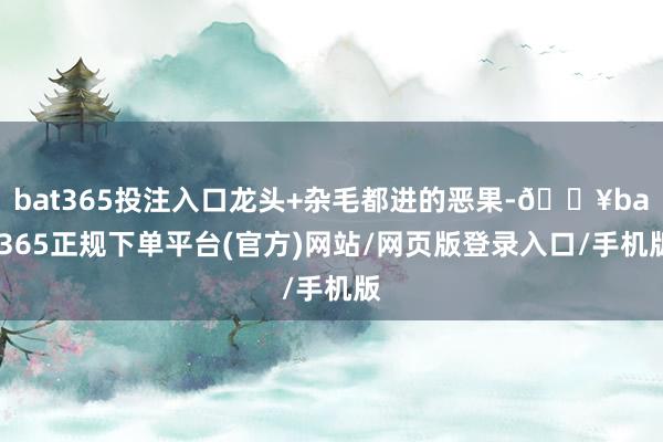 bat365投注入口龙头+杂毛都进的恶果-🔥bat365正规下单平台(官方)网站/网页版登录入口/手机版