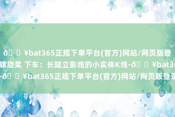 🔥bat365正规下单平台(官方)网站/网页版登录入口/手机版4. 顶部螺旋桨 下车：长陡立影线的小实体K线-🔥bat365正规下单平台(官方)网站/网页版登录入口/手机版