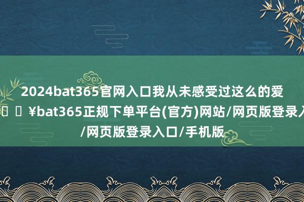 2024bat365官网入口我从未感受过这么的爱！＂据悉-🔥bat365正规下单平台(官方)网站/网页版登录入口/手机版