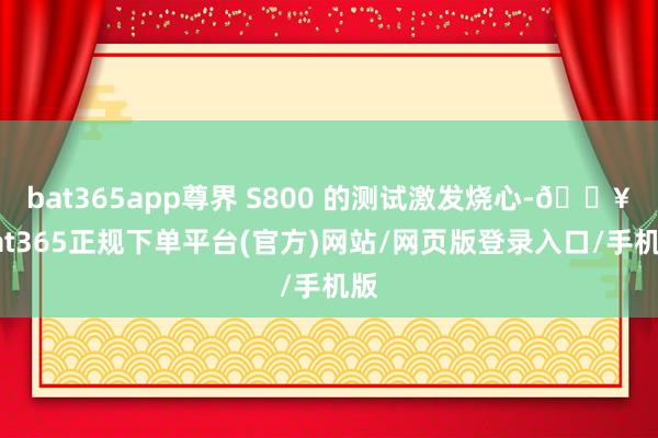 bat365app尊界 S800 的测试激发烧心-🔥bat365正规下单平台(官方)网站/网页版登录入口/手机版