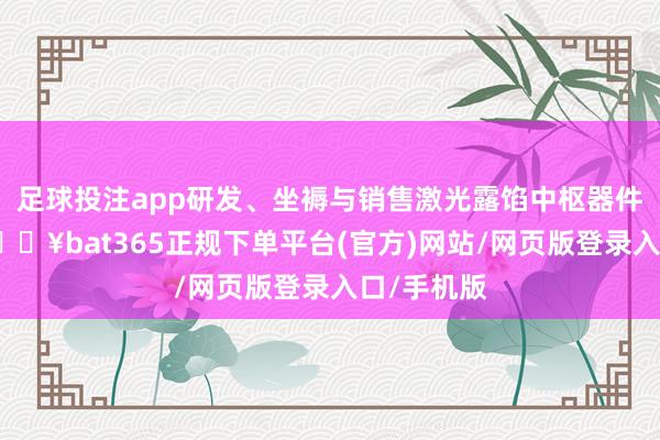 足球投注app研发、坐褥与销售激光露馅中枢器件与整机-🔥bat365正规下单平台(官方)网站/网页版登录入口/手机版