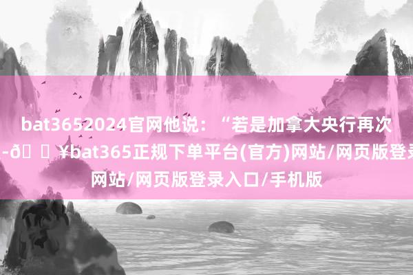 bat3652024官网他说：“若是加拿大央行再次降息25个基点-🔥bat365正规下单平台(官方)网站/网页版登录入口/手机版