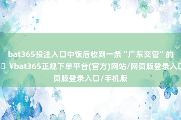 bat365投注入口中饭后收到一条“广东交管”的短信-🔥bat365正规下单平台(官方)网站/网页版登录入口/手机版