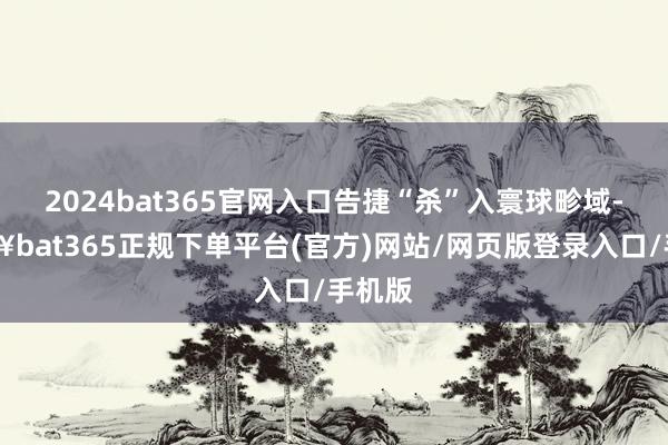 2024bat365官网入口告捷“杀”入寰球畛域-🔥bat365正规下单平台(官方)网站/网页版登录入口/手机版