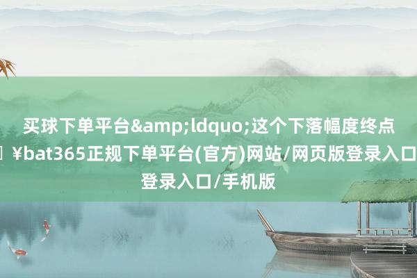买球下单平台&ldquo;这个下落幅度终点大-🔥bat365正规下单平台(官方)网站/网页版登录入口/手机版