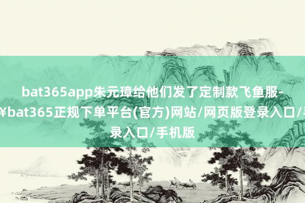bat365app朱元璋给他们发了定制款飞鱼服-🔥bat365正规下单平台(官方)网站/网页版登录入口/手机版