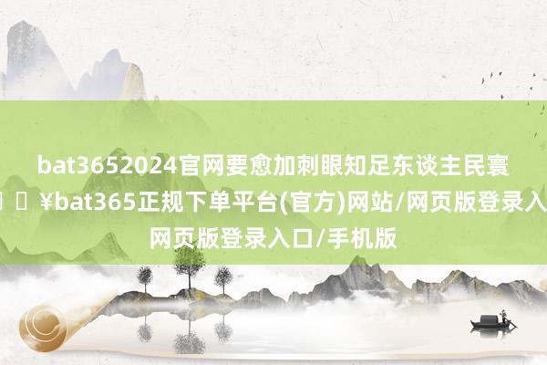 bat3652024官网要愈加刺眼知足东谈主民寰球需要-🔥bat365正规下单平台(官方)网站/网页版登录入口/手机版