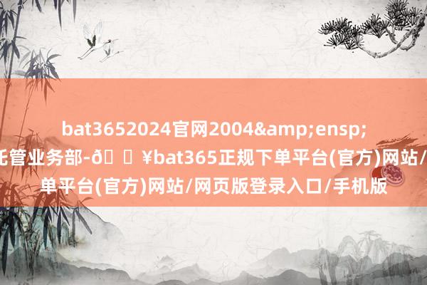 bat3652024官网2004 年改名为中国农业银行托管业务部-🔥bat365正规下单平台(官方)网站/网页版登录入口/手机版