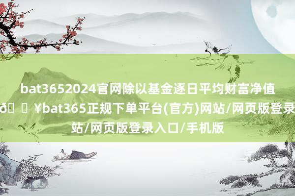 bat3652024官网除以基金逐日平均财富净值缠绵年费率-🔥bat365正规下单平台(官方)网站/网页版登录入口/手机版
