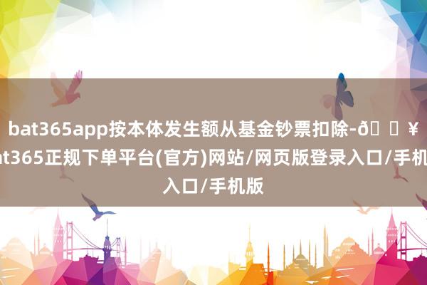 bat365app按本体发生额从基金钞票扣除-🔥bat365正规下单平台(官方)网站/网页版登录入口/手机版