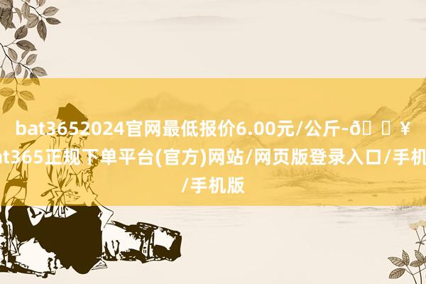 bat3652024官网最低报价6.00元/公斤-🔥bat365正规下单平台(官方)网站/网页版登录入口/手机版