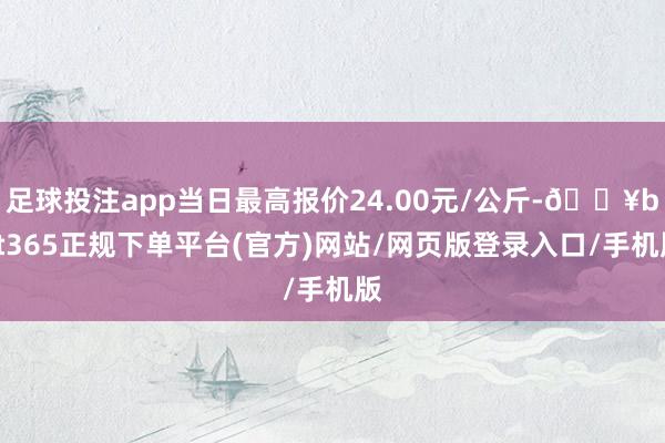 足球投注app当日最高报价24.00元/公斤-🔥bat365正规下单平台(官方)网站/网页版登录入口/手机版
