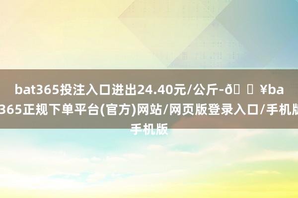 bat365投注入口进出24.40元/公斤-🔥bat365正规下单平台(官方)网站/网页版登录入口/手机版