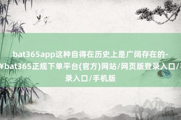 bat365app这种自得在历史上是广阔存在的-🔥bat365正规下单平台(官方)网站/网页版登录入口/手机版