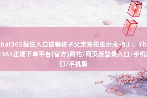 bat365投注入口被骗孩子父亲郑先生示意-🔥bat365正规下单平台(官方)网站/网页版登录入口/手机版