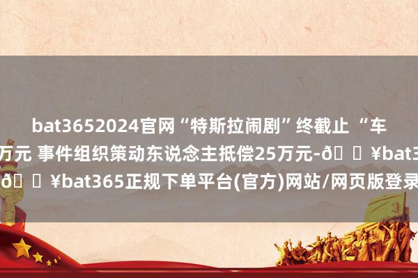 bat3652024官网“特斯拉闹剧”终截止 “车顶维权女主”被判抵偿17万元 事件组织策动东说念主抵偿25万元-🔥bat365正规下单平台(官方)网站/网页版登录入口/手机版