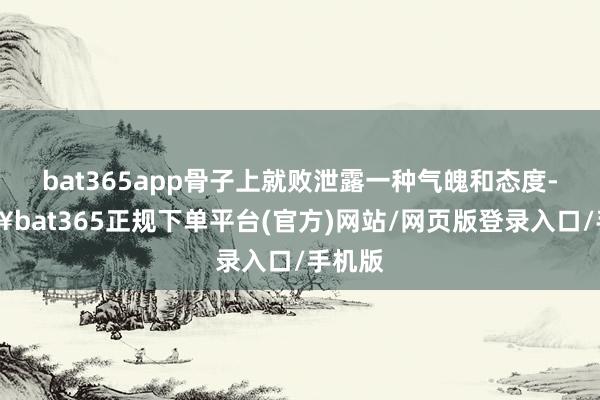 bat365app骨子上就败泄露一种气魄和态度-🔥bat365正规下单平台(官方)网站/网页版登录入口/手机版
