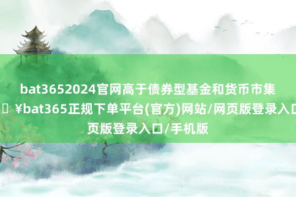 bat3652024官网高于债券型基金和货币市集基金-🔥bat365正规下单平台(官方)网站/网页版登录入口/手机版