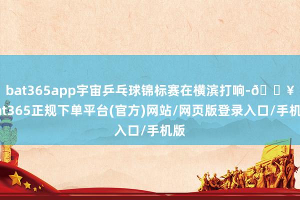 bat365app宇宙乒乓球锦标赛在横滨打响-🔥bat365正规下单平台(官方)网站/网页版登录入口/手机版