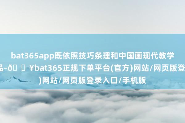 bat365app既依照技巧条理和中国画现代教学侧重来组织展品-🔥bat365正规下单平台(官方)网站/网页版登录入口/手机版