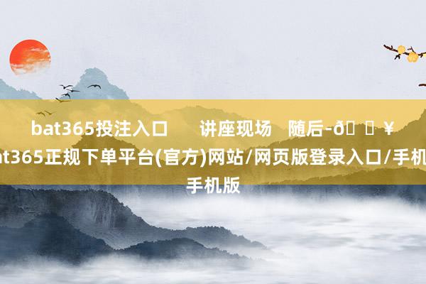 bat365投注入口      讲座现场   随后-🔥bat365正规下单平台(官方)网站/网页版登录入口/手机版