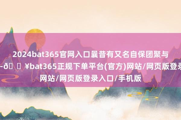 2024bat365官网入口曩昔有又名自保团聚与又名日寇搏斗-🔥bat365正规下单平台(官方)网站/网页版登录入口/手机版