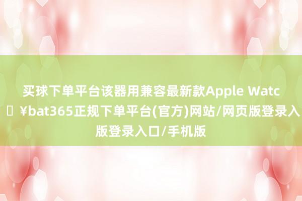 买球下单平台　　该器用兼容最新款Apple Watch机型-🔥bat365正规下单平台(官方)网站/网页版登录入口/手机版
