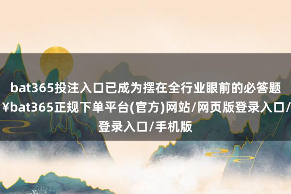 bat365投注入口已成为摆在全行业眼前的必答题-🔥bat365正规下单平台(官方)网站/网页版登录入口/手机版