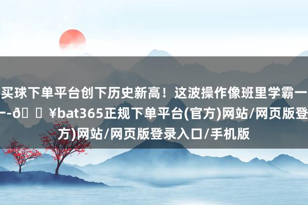 买球下单平台创下历史新高！这波操作像班里学霸一霎考了全班第一-🔥bat365正规下单平台(官方)网站/网页版登录入口/手机版