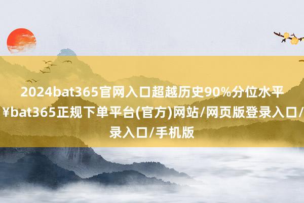 2024bat365官网入口超越历史90%分位水平-🔥bat365正规下单平台(官方)网站/网页版登录入口/手机版