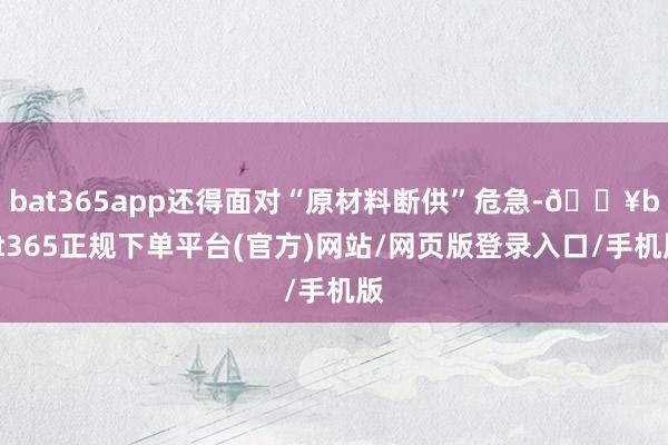 bat365app还得面对“原材料断供”危急-🔥bat365正规下单平台(官方)网站/网页版登录入口/手机版