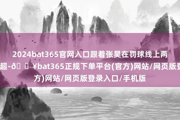 2024bat365官网入口跟着张昊在罚球线上两罚两中将比分反超-🔥bat365正规下单平台(官方)网站/网页版登录入口/手机版