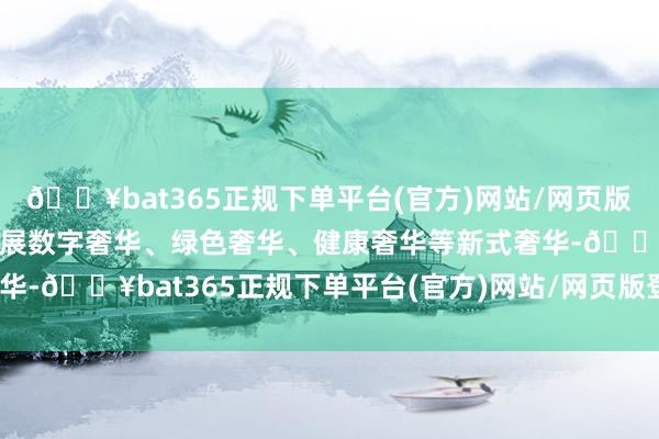 🔥bat365正规下单平台(官方)网站/网页版登录入口/手机版积极发展数字奢华、绿色奢华、健康奢华等新式奢华-🔥bat365正规下单平台(官方)网站/网页版登录入口/手机版