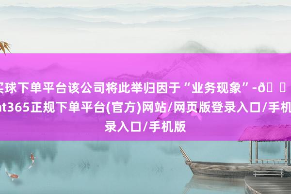 买球下单平台该公司将此举归因于“业务现象”-🔥bat365正规下单平台(官方)网站/网页版登录入口/手机版