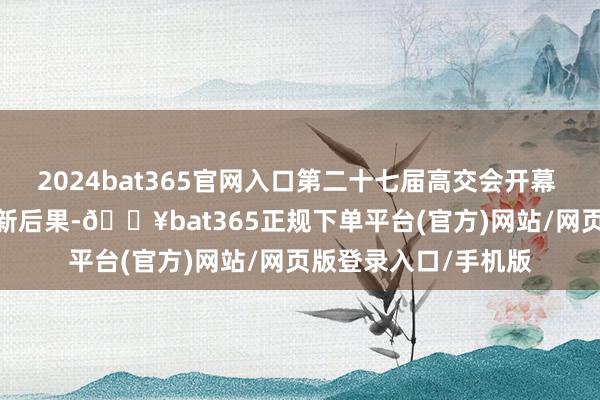 2024bat365官网入口第二十七届高交会开幕 麇集5000余项科技新后果-🔥bat365正规下单平台(官方)网站/网页版登录入口/手机版